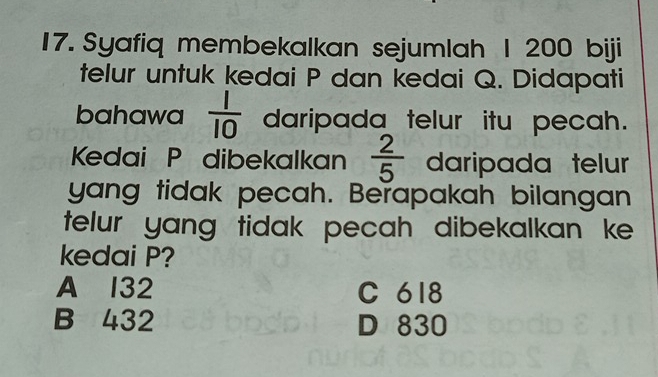 Syafiq membekalkan sejumlah 1 200 biji
telur untuk kedai P dan kedai Q. Didapati
bahawa  1/10  daripada telur itu pecah.
Kedai P dibekalkan  2/5  daripada telur
yang tidak pecah. Berapakah bilangan
telur yang tidak pecah dibekalkan ke 
kedai P?
A 132 C 618
B 432 D 830