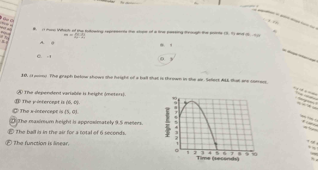 oncular To dete 

t ampreen en pétie clôpe toin du :
Go O

ctice w
ed ab 9. (1 Poini) Which of the following represents the slope of a line passing through the points (3,1) and (6,-4)
equa
ll To
m=frac y_2-y_1x_2-x_1
5 -1 A. 0 B. 1
C. -1
D. 3
10. (3 points) The graph below shows the height of a ball that is thrown in the air. Select ALL that are correct.
A The dependent variable is height (meters).
Tes cofatia s
Ⓑ The y-intercept is (6,0).
(n)(A=
Ⓒ The x-intercept is (5,0).
D The maximum height is approximately 9.5 meters.
f é
The ball is in the air for a total of 6 seconds.
E The function is linear. 
T ổ 
d