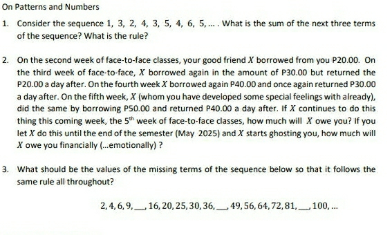 On Patterns and Numbers 
1. Consider the sequence 1, 3, 2, 4, 3, 5, 4, 6, 5, ... . What is the sum of the next three terms 
of the sequence? What is the rule? 
2. On the second week of face-to-face classes, your good friend X borrowed from you P20.00. On 
the third week of face-to-face, X borrowed again in the amount of P30.00 but returned the
P20.00 a day after. On the fourth week X borrowed again P40.00 and once again returned P30.00
a day after. On the fifth week, X (whom you have developed some special feelings with already), 
did the same by borrowing P50.00 and returned P40.00 a day after. If X continues to do this 
thing this coming week, the 5^(th) week of face-to-face classes, how much will X owe you? If you 
let X do this until the end of the semester (May 2025) and X starts ghosting you, how much will
X owe you financially (...emotionally) ? 
3. What should be the values of the missing terms of the sequence below so that it follows the 
same rule all throughout?
2, 4, 6, 9, _, 16, 20, 25, 30, 36, _, 49, 56, 64, 72, 81,_ , 100, ...