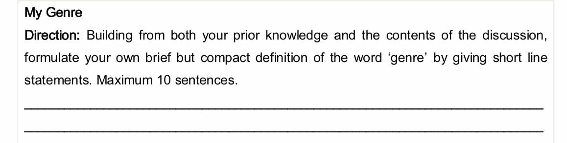 My Genre 
Direction: Building from both your prior knowledge and the contents of the discussion, 
formulate your own brief but compact definition of the word ‘genre’ by giving short line 
statements. Maximum 10 sentences. 
_ 
_