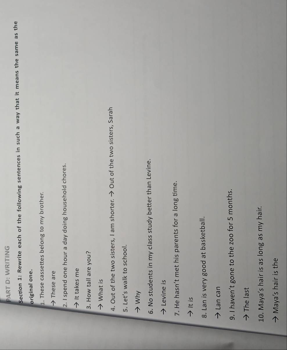 WRITING 
Section 1: Rewrite each of the following sentences in such a way that it means the same as the 
original one. 
1. These cassettes belong to my brother. 
These are 
2. I spend one hour a day doing household chores. 
It takes me 
3. How tall are you? 
What is 
4. Out of the two sisters, I am shorter. → Out of the two sisters, Sarah 
5. Let’s walk to school. 
Why 
6. No students in my class study better than Levine. 
Levine is 
7. He hasn’t met his parents for a long time. 
It is 
8. Lan is very good at basketball. 
Lan can 
9. I haven’t gone to the zoo for 5 months. 
The last 
10. Maya’s hair is as long as my hair. 
Maya's hair is the