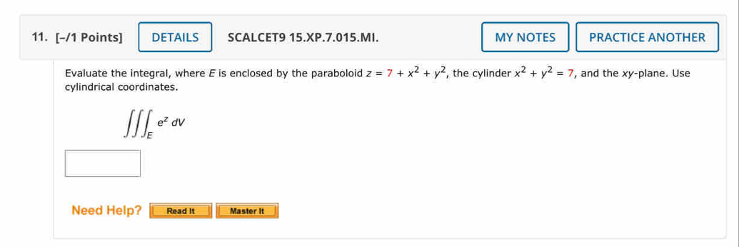 DETAILS SCALCET9 15.XP.7.015.MI. MY NOTES PRACTICE ANOTHER
Evaluate the integral, where E is enclosed by the paraboloid z=7+x^2+y^2 , the cylinder x^2+y^2=7 , and the xy -plane. Use
cylindrical coordinates.
∈t ∈t ∈t _Ee^zdV
Need Help? Read It Master It