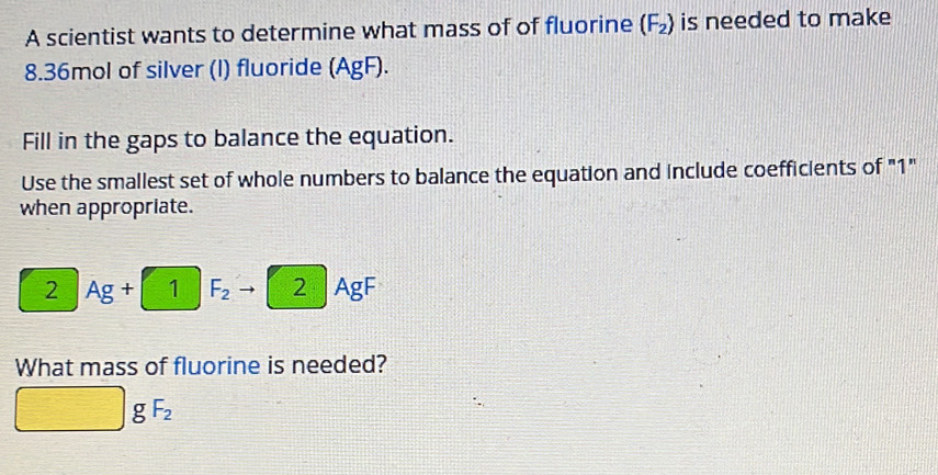 A scientist wants to determine what mass of of fluorine (F_2) is needed to make
8.36mol of silver (I) fluoride (AgF ). 
Fill in the gaps to balance the equation. 
Use the smallest set of whole numbers to balance the equation and include coefficients of "1" 
when appropriate.
2 Ag + 1 F_2 2 AgF
What mass of fluorine is needed?
gF_2