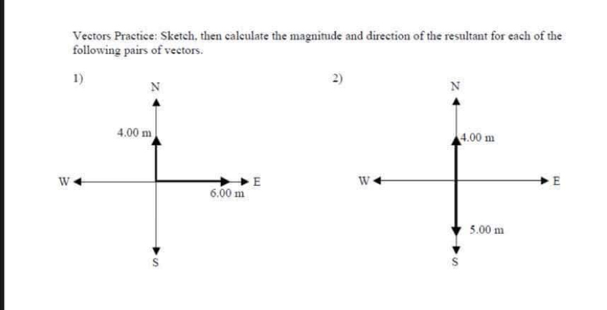 Vectors Practice: Sketch, then calculate the magnitude and direction of the resultant for each of the 
following pairs of vectors. 
1)
N
2)
N
4.00 m 4.00 m
W
E
W
E
6.00 m
5.00 m
s
S