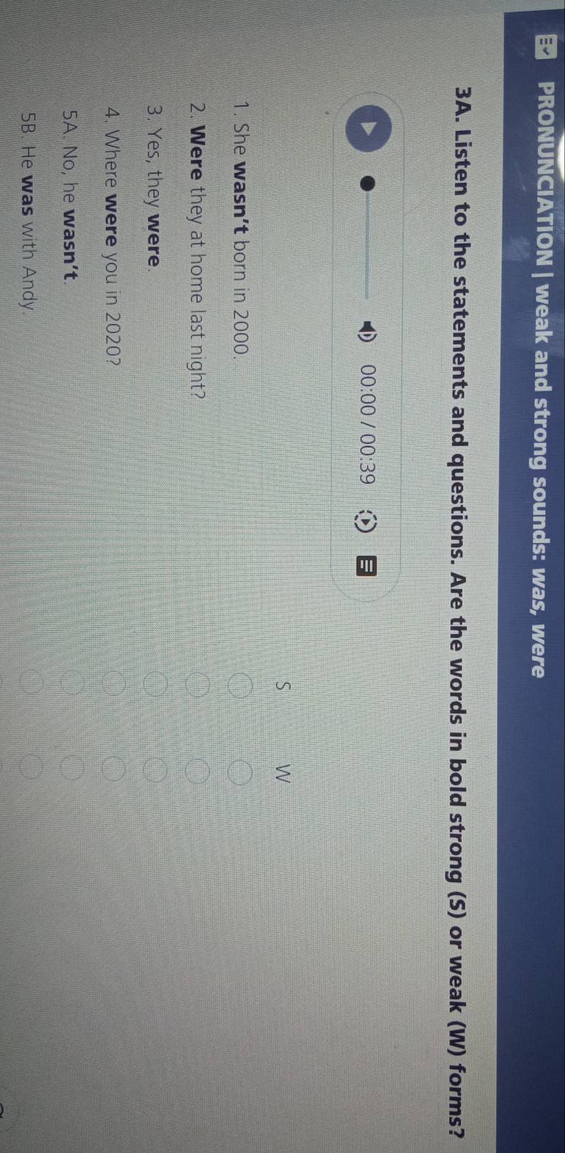 PRONUNCIATION | weak and strong sounds: was, were
3A. Listen to the statements and questions. Are the words in bold strong (S) or weak (W) forms?
00:00 I 00:39 
S W
1. She wasn't born in 2000.
2. Were they at home last night?
3. Yes, they were.
4. Where were you in 2020?
5A. No, he wasn’t.
5B. He was with Andy.