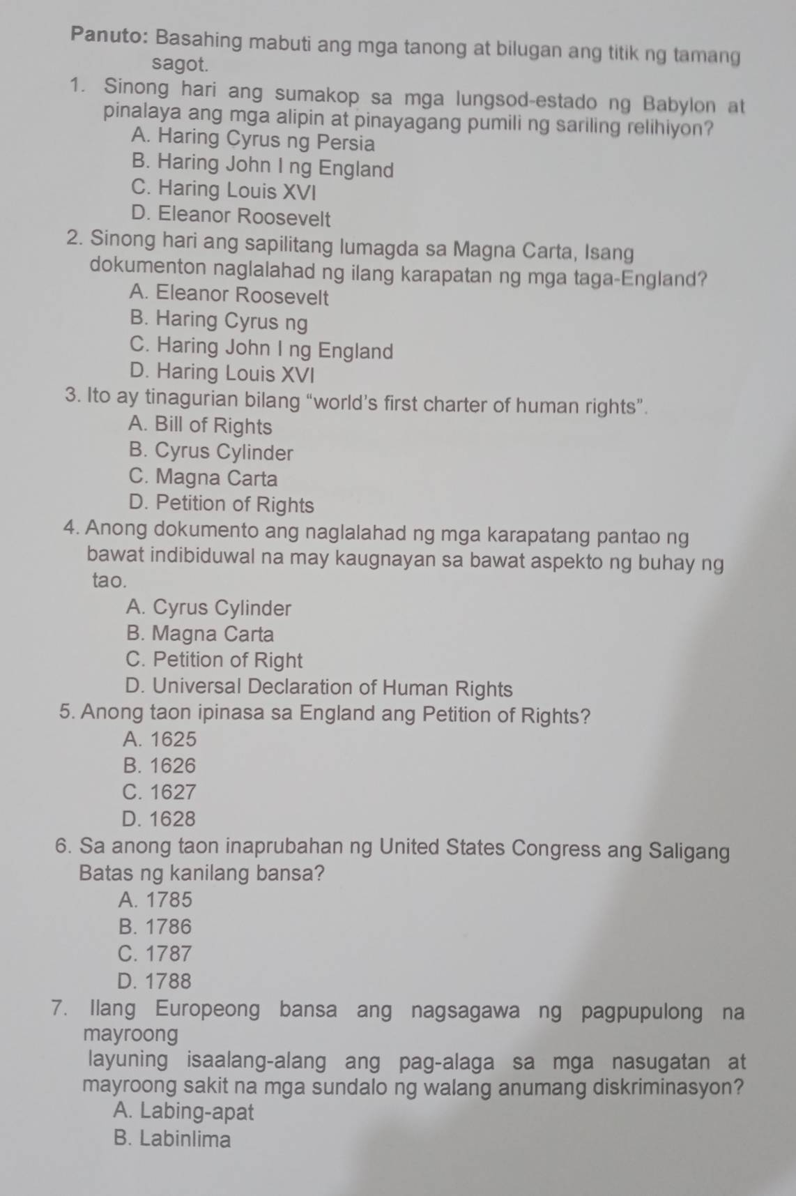 Panuto: Basahing mabuti ang mga tanong at bilugan ang titik ng tamang
sagot.
1. Sinong hari ang sumakop sa mga lungsod-estado ng Babylon at
pinalaya ang mga alipin at pinayagang pumiling sariling relihiyon?
A. Haring Cyrus ng Persia
B. Haring John I ng England
C. Haring Louis XVI
D. Eleanor Roosevelt
2. Sinong hari ang sapilitang lumagda sa Magna Carta, Isang
dokumenton naglalahad ng ilang karapatan ng mga taga-England?
A. Eleanor Roosevelt
B. Haring Cyrus ng
C. Haring John I ng England
D. Haring Louis XVI
3. Ito ay tinagurian bilang “world’s first charter of human rights”.
A. Bill of Rights
B. Cyrus Cylinder
C. Magna Carta
D. Petition of Rights
4. Anong dokumento ang naglalahad ng mga karapatang pantao ng
bawat indibiduwal na may kaugnayan sa bawat aspekto ng buhay ng
tao.
A. Cyrus Cylinder
B. Magna Carta
C. Petition of Right
D. Universal Declaration of Human Rights
5. Anong taon ipinasa sa England ang Petition of Rights?
A. 1625
B. 1626
C. 1627
D. 1628
6. Sa anong taon inaprubahan ng United States Congress ang Saligang
Batas ng kanilang bansa?
A. 1785
B. 1786
C. 1787
D. 1788
7. Ilang Europeong bansa ang nagsagawa ng pagpupulong na
mayroong
layuning isaalang-alang ang pag-alaga sa mga nasugatan at
mayroong sakit na mga sundalo ng walang anumang diskriminasyon?
A. Labing-apat
B. Labinlima