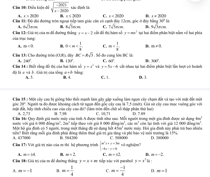 Điều kiện đề sqrt(frac -2021)x-2020 xác định là:
A. x>2020 B. x≤ 2020 C. x<2020</tex> D. x!= 2020
Câu 11: Độ dài đường tròn ngoại tiếp tam giác cân có cạnh đáy 12cm, góc ở đáy bằng 30° là:
A. 6sqrt(3)π cm. B. 8sqrt(3)π cm. C. 7sqrt(3)π cm. D. 9sqrt(3)π cm.
Câu 12: Giá trị của m đề đường thắng y=x-2 cắt đồ thị hàm số y=mx^2 tại hai điểm phân biệt nằm về hai phía
của trục tung:
A. m<0. B. 0 C. m D. m!= 0.
Câu 13: Cho đường tròn (O;R) , dây BC=Rsqrt(3). Số đo cung lớn BC là:
A. 240°. B. 120°. C. 60°. D. 300°.
Câu 14 : Biết rằng đồ thị của hai hàm số y=x^2 và y=5x-6 cắt nhau tại hai điểm phân biệt lần lượt có hoành
độ là a và b. Giá trị của tồng a+b bằng:
A. 5. B. 4. C. 1. D. 3.
Câu 15 : Một cây cau bị giông bão thổi mạnh làm gãy gập xuống làm ngọn cây chạm đất và tạo với mặt đất một
góc 20°. Người ta đo được khoảng cách từ ngọn đến gốc cây cau là 7,5 (mét). Giả sử cây cau mọc vuông góc với
mặt đất, hãy tính chiều cao của cây cau đó? (làm tròn đến chữ số thập phân thứ hai)
A. 2,73 B. 7,98 C. 10,71 D. 7.89
Câu 16: Quy định giá nước máy của tỉnh A được tính như sau: Mỗi người trong một gia đình được sử dụng 4m^3
nước với giả 6 000dong/m^3,2m^3 tiếp theo với giá 8 000 đồng m^3. cá cm^3 còn lại tính với giá 12 000 đồng /m^3.
Một hộ gia đình có 5 người, trong một tháng đã sử dụng hết 45m^3 nước máy. Hỏi gia đình này phải trả bao nhiêu
tiển? Biết rằng mỗi gia đình phải đóng thêm thuế giá trị gia tăng và phí bảo vệ môi trường là 15%.
A. 437000 B. 584200 C. 508000 D. 380000
Câu 17: Với giá trị nào của m thì hệ phương trình beginarrayl m^2x+y=3m -4x-y=6endarray. vô nghiệm?
A. m=± 4. B. m=2. C. m=± 2. D. m=-2.
Câu 18: Giá trị của m để đường thắng y=x+m tiếp xúc với parabol y=x^2 là :
A. m=-1 B. m= 1/4  C. m= (-1)/4  D. m=1