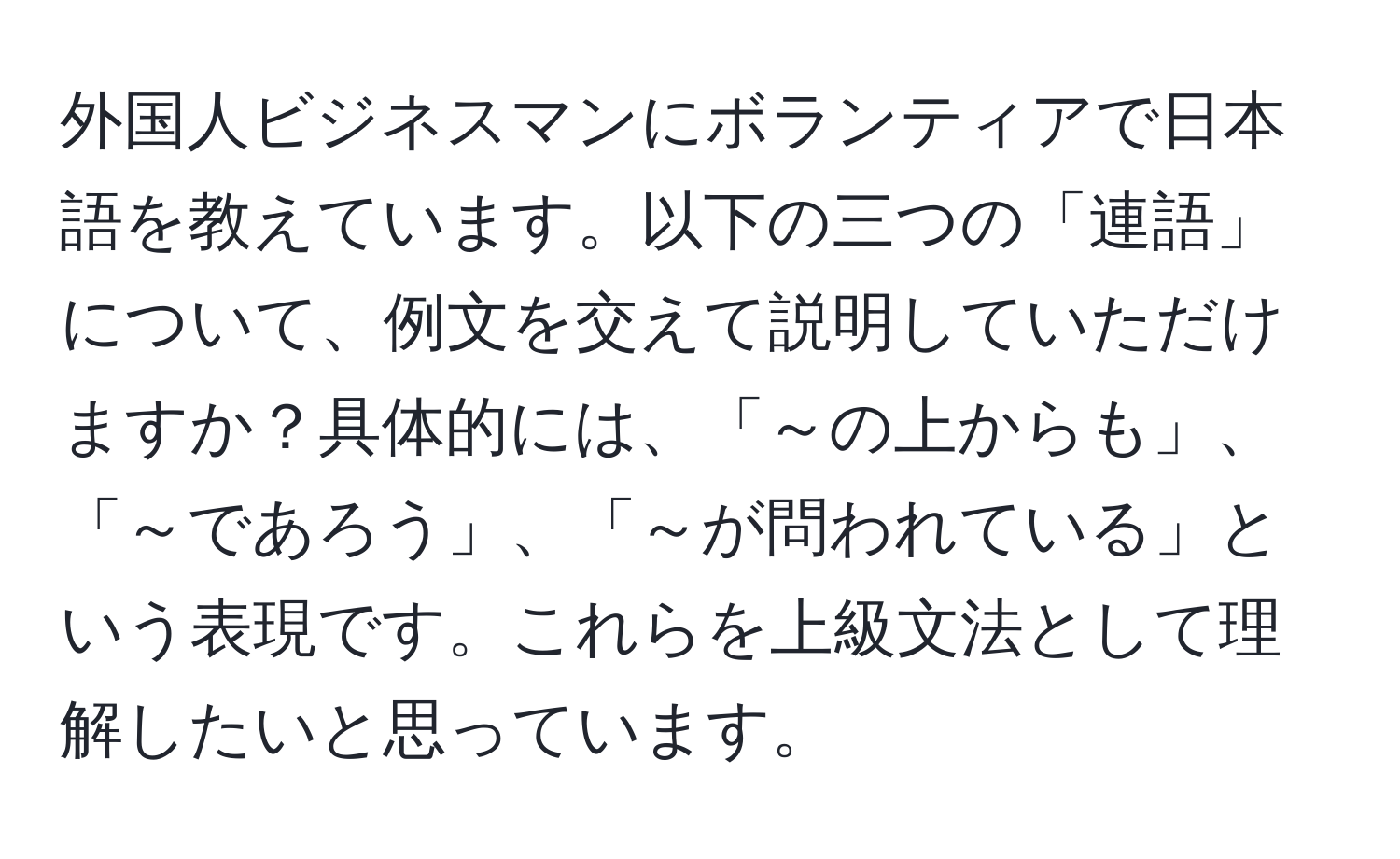 外国人ビジネスマンにボランティアで日本語を教えています。以下の三つの「連語」について、例文を交えて説明していただけますか？具体的には、「～の上からも」、「～であろう」、「～が問われている」という表現です。これらを上級文法として理解したいと思っています。