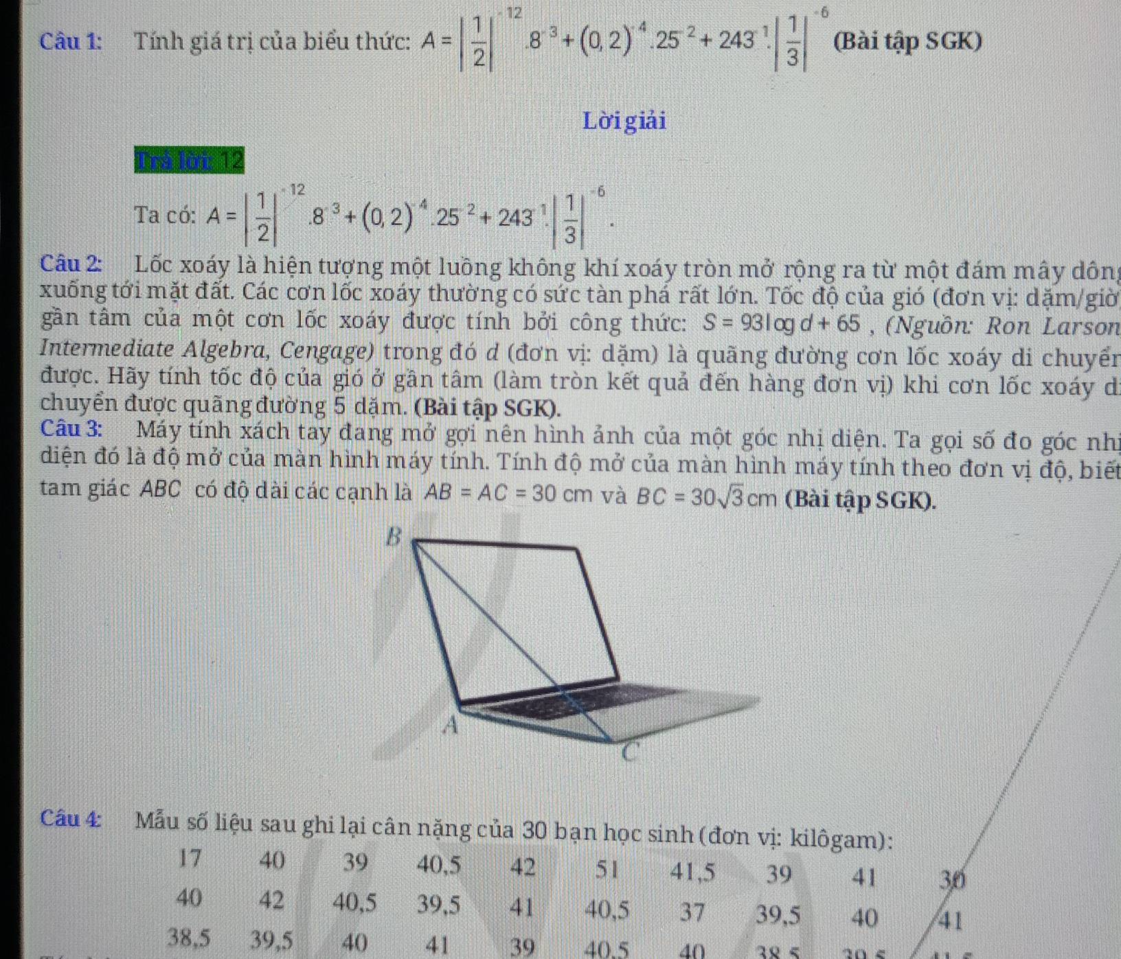 Tính giá trị của biểu thức: A=| 1/2 |^-12.8^(-3)+(0.2)^-4.25^(-2)+243^1| 1/3 |^-6 (Bài tập SGK)
Lời giải
Irá lời 12
Ta có: A=| 1/2 |^-12.8^(-3)+(0.2)^-4.25^(-2)+243.^1| 1/3 |^-6.
Câu 2: Lốc xoáy là hiện tượng một luồng không khí xoáy tròn mở rộng ra từ một đám mây dông
xuống tới mặt đất. Các cơn lốc xoáy thường có sức tàn phá rất lớn. Tốc độ của gió (đơn vị: dặm/giờ
gần tâm của một cơn lốc xoáy được tính bởi công thức: S=93log d+65 , (Nguồn: Ron Larson
Intermediate Algebra, Cengage) trong đó d (đơn vị: dặm) là quãng đường cơn lốc xoáy di chuyển
được. Hãy tính tốc độ của gió ở gần tâm (làm tròn kết quả đến hàng đơn vị) khi cơn lốc xoáy d
chuyển được quãng đường 5 dặm. (Bài tập SGK).
Câu 3: Máy tính xách tay đang mở gợi nên hình ảnh của một góc nhị diện. Ta gọi số đo góc nhì
điện đó là độ mở của màn hình máy tính. Tính độ mở của màn hình máy tính theo đơn vị độ, biết
tam giác ABC có độ dài các cạnh là AB=AC=30cm và BC=30sqrt(3)cm (Bài tập SGK).
Câu 4:  Mẫu số liệu sau ghi lại cân nặng của 30 bạn học sinh (đơn vị: kilôgam):
17 40 39 40,5 42 51 41,5 39 41 30
40 42 40,5 39,5 41 40,5 37 39,5 40 41
38,5 39,5 40 41 39 40.5 40
20 <