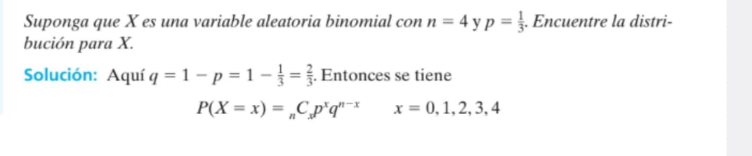 Suponga que X es una variable aleatoria binomial con n=4 y p= 1/3 . Encuentre la distri- 
bución para X. 
Solución: Aquí q=1-p=1- 1/3 = 2/3 . Entonces se tiene
P(X=x)=_nC_xp^xq^(n-x) x=0,1,2,3,4