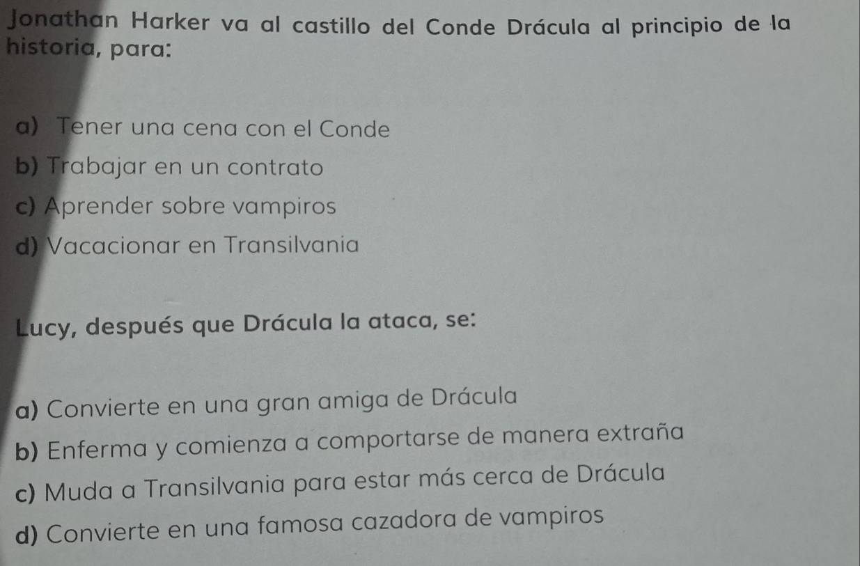 Jonathan Harker va al castillo del Conde Drácula al principio de la
historia, para:
a) Tener una cena con el Conde
b) Trabajar en un contrato
c) Aprender sobre vampiros
d) Vacacionar en Transilvania
Lucy, después que Drácula la ataca, se:
a) Convierte en una gran amiga de Drácula
b) Enferma y comienza a comportarse de manera extraña
c) Muda a Transilvania para estar más cerca de Drácula
d) Convierte en una famosa cazadora de vampiros