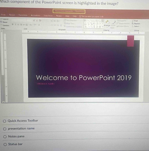 Which component of the PowerPoint screen is highlighted in the image? 
Povets 
D a Basoe a Sce Sag Vew rwp ell me who you wnto dh 
Latyrot μfnd 
. ` 
Tne f i ' 
ta A . Inue len Aranga 2u1 5 Regriac a L aka s 
u z u s 

Pinograch Dn=nc Lderg 
7 
4 
Welcome to PowerPoint 2019 
Quick Access Toolbar 
presentation name 
Notes pane 
Status bar