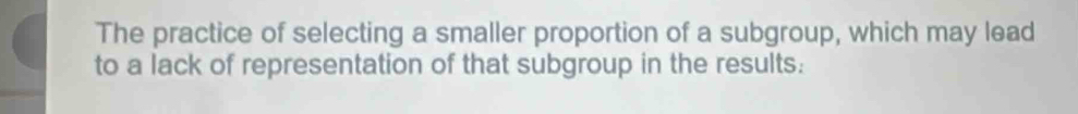 The practice of selecting a smaller proportion of a subgroup, which may lead 
to a lack of representation of that subgroup in the results: