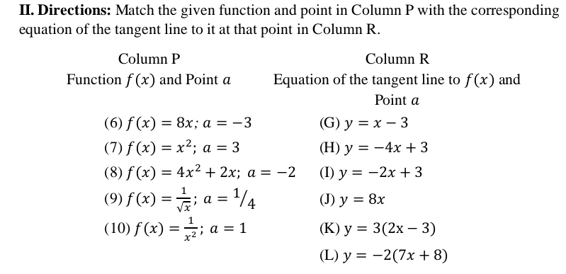 Directions: Match the given function and point in Column P with the corresponding
equation of the tangent line to it at that point in Column R.
Column P Column R
Function f(x) and Point a Equation of the tangent line to f(x) and
Point a
(6) f(x)=8x; a=-3 (G) y=x-3
(7) f(x)=x^2; a=3 (H) y=-4x+3
(8) f(x)=4x^2+2x; a=-2 (I) y=-2x+3
(9) f(x)= 1/sqrt(x) ; a=1/4 (J) y=8x
(10) f(x)= 1/x^2 ; a=1 (K) y=3(2x-3)
(L) y=-2(7x+8)