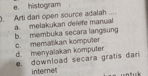 e. histogram
). Arti dari open source adalah ....
a. melakukan delete manual
b. membuka secara langsung
c. mematikan komputer
d. menyalakan komputer
e. download secara gratis dari
internet un tuk