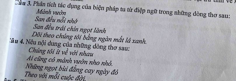 Phân tích tác dụng của biện pháp tu từ điệp ngữ trong những dòng thơ sau: 
Mảnh vườn 
San đều nỗi nhớ 
San đều trái chín ngọt lành 
Dõi theo chúng tôi bằng ngàn mắt lá xanh. 
: âu 4. Nêu nội dung của những dòng thơ sau: 
Chúng tôi ít về với nhau 
Ai cũng có mảnh vườn nho nhỏ. 
Những ngọt bùi đắng cay ngày đó 
Theo với mỗi cuộc đời.