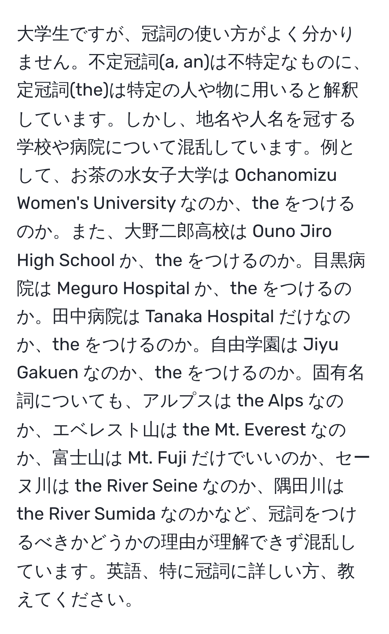 大学生ですが、冠詞の使い方がよく分かりません。不定冠詞(a, an)は不特定なものに、定冠詞(the)は特定の人や物に用いると解釈しています。しかし、地名や人名を冠する学校や病院について混乱しています。例として、お茶の水女子大学は Ochanomizu Women's University なのか、the をつけるのか。また、大野二郎高校は Ouno Jiro High School か、the をつけるのか。目黒病院は Meguro Hospital か、the をつけるのか。田中病院は Tanaka Hospital だけなのか、the をつけるのか。自由学園は Jiyu Gakuen なのか、the をつけるのか。固有名詞についても、アルプスは the Alps なのか、エベレスト山は the Mt. Everest なのか、富士山は Mt. Fuji だけでいいのか、セーヌ川は the River Seine なのか、隅田川は the River Sumida なのかなど、冠詞をつけるべきかどうかの理由が理解できず混乱しています。英語、特に冠詞に詳しい方、教えてください。