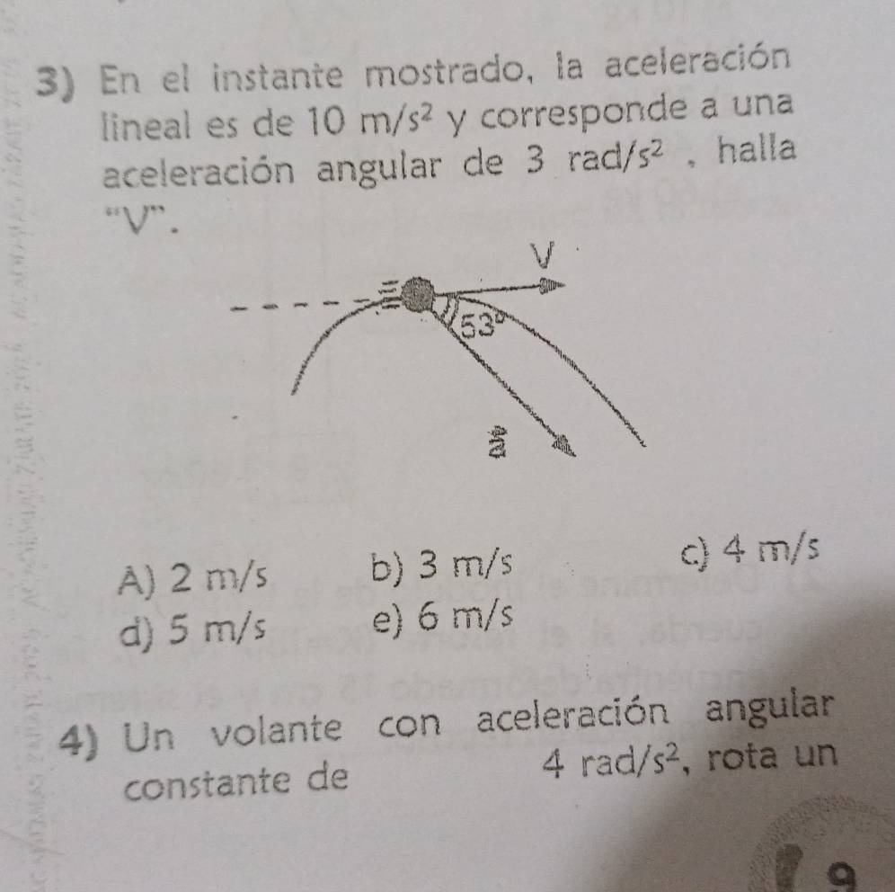 En el instante mostrado, la aceleración
lineal es de 10m/s^2 y corresponde a una
aceleración angular de 3 rad s^2 , halla
“ V ”.
V
53°
a
A) 2 m/s b) 3 m/s c) 4 m/s
d) 5 m/s e) 6 m/s
4) Un volante con aceleración angular
4rad/s^2
constante de , rota un