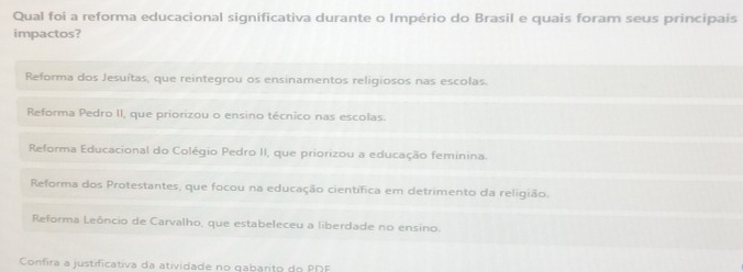 Qual foi a reforma educacional significativa durante o Império do Brasil e quais foram seus principais
impactos?
Reforma dos Jesuítas, que reintegrou os ensinamentos religiosos nas escolas.
Reforma Pedro II, que priorizou o ensino técnico nas escolas.
Reforma Educacional do Colégio Pedro II, que priorizou a educação feminina.
Reforma dos Protestantes, que focou na educação científica em detrimento da religião.
Reforma Leôncio de Carvalho, que estabeleceu a liberdade no ensino.
Confira a justificativa da atividade no qabarito do PDF