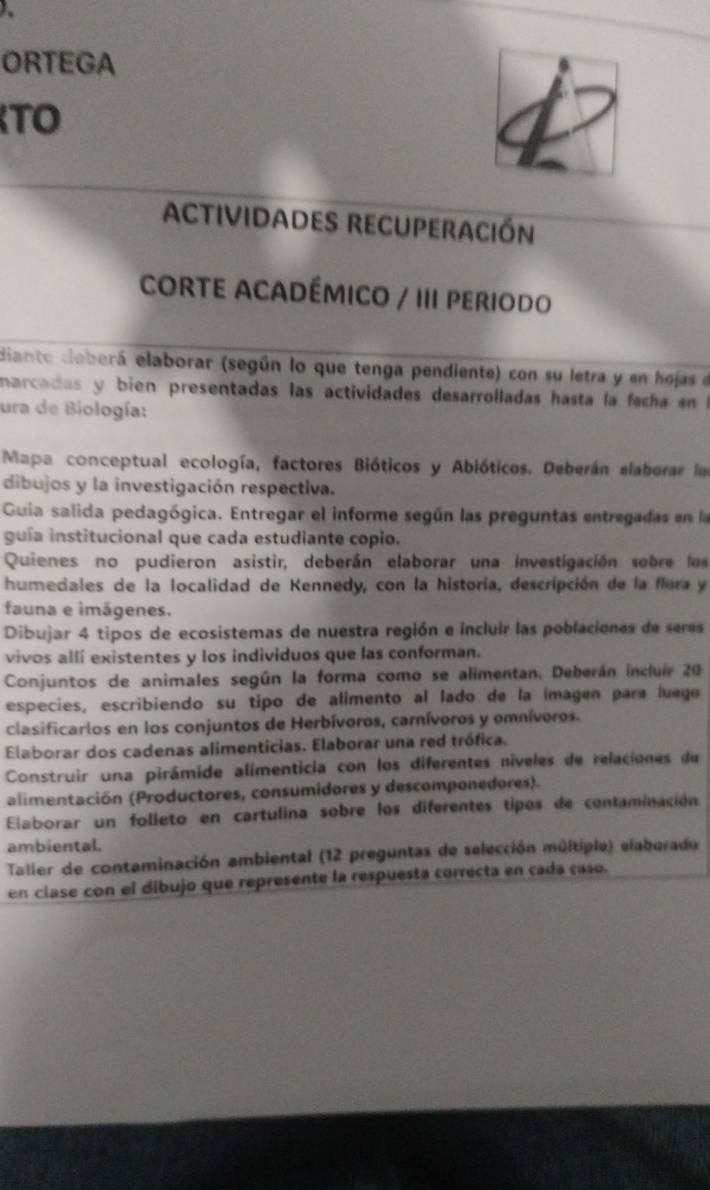 ORTEGA 
TO 
4 
Actividades recuperación 
CORTE ACADÉMICO / III PERIoDo 
Biante deberá elaborar (según lo que tenga pendiente) con su letra y en hojas e 
narcadas y bien presentadas las actividades desarrolladas hasta la facha en 
ura de Biología: 
Mapa conceptual ecología, factores Bióticos y Abióticos. Deberán elaborar le 
dibujos y la investigación respectiva. 
Guia salida pedagógica. Entregar el informe según las preguntas entregadas en l 
guía institucional que cada estudiante copio. 
Quienes no pudieron asistir, deberán elaborar una investigación sobre los 
humedales de la localidad de Kennedy, con la historía, descripción de la flera y 
fauna e imágenes. 
Dibujar 4 tipos de ecosistemas de nuestra región e incluir las poblaciones de seres 
vivos allí existentes y los individuos que las conforman. 
Conjuntos de animales según la forma como se alimentan, Deberán incluír 20
especies, escribiendo su tipo de alimento al lado de la ímagen para luego 
clasificarios en los conjuntos de Herbívoros, carnívoros y omnívoros. 
Elaborar dos cadenas alimenticias. Elaborar una red trófica. 
Construir una pirámide alimenticia con los diferentes níveles de relaciones de 
alimentación (Productores, consumidores y descomponedores). 
Elaborar un folleto en cartulina sobre los diferentes tipos de contaminación 
ambiental. 
Taller de contaminación ambiental (12 preguntas de selección múltiple) elaborado 
en clase con el dibujo que represente la respuesta correcta en cada caso.