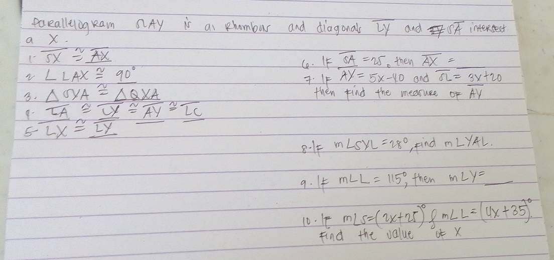 eaealleiogkam Ay is ai hombur and diagonals overline LY and Soverline A interestest 
a x. 
1 overline SX≌ _ overline AX
C. IF overline SA=25. then overline AX=
√ ∠ LAX≌ 90°
7. IF Ay=5x-40 and overline SL=3x+20
B. △ QXA≌ △ QXA then find the medruse of overline AY
9- overline LA≌ overline _ LY≌ overline AY≌ overline LC
5 overline LX≌ overline LY
8.14 m∠ SXL=28° find m∠ YAL
9. I m∠ L=115° then m∠ y=_  _ 
10. 1 m∠ S=(2x+25)^circ  X m∠ L=(4x+35)^circ 
Find the value ot x