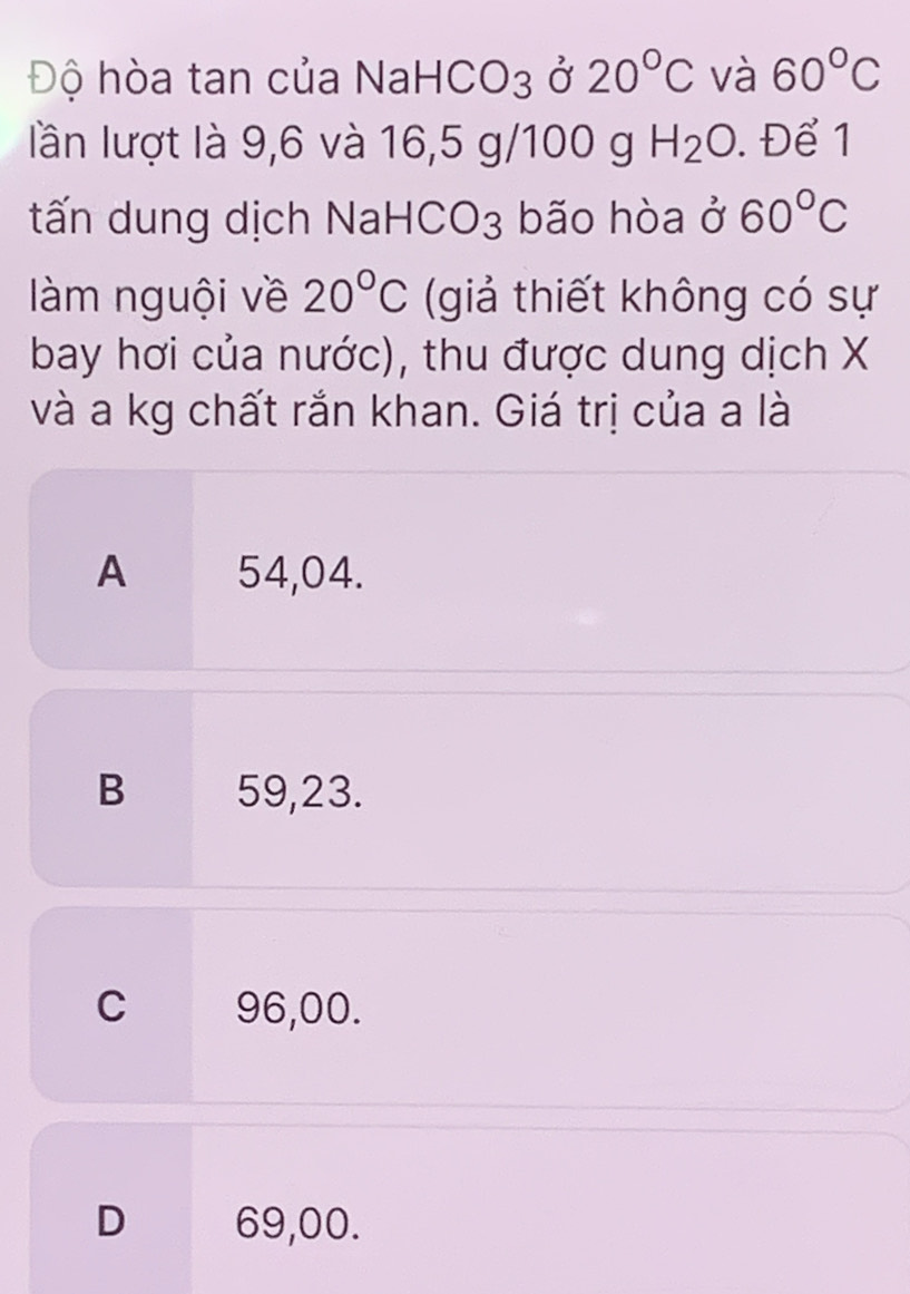 Độ hòa tan của NaHCO3 ở 20°C và 60°C
lần lượt là 9,6 và 16,5 g/100 g H_2O. Để 1
tấn dung dịch NaHCO3 bão hòa ở 60°C
àm nguội về 20°C (giả thiết không có sự
bay hơi của nước), thu được dung dịch X
và a kg chất rắn khan. Giá trị của a là
A 54,04.
B 59,23.
C 96,00.
D 69,00.