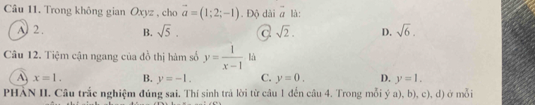 Trong không gian Oxyz , cho vector a=(1;2;-1). Độ dài vector a là:
A2. sqrt(5). sqrt(2). D. sqrt(6). 
B.
c
Câu 12. Tiệm cận ngang của đồ thị hàm số y= 1/x-1  là
A x=1.
B. y=-1. C. y=0. D. y=1. 
PHÀN II. Câu trắc nghiệm đúng sai. Thí sinh trả lời từ câu 1 đến câu 4. Trong mỗi ý a), b), c), d) ở mỗi