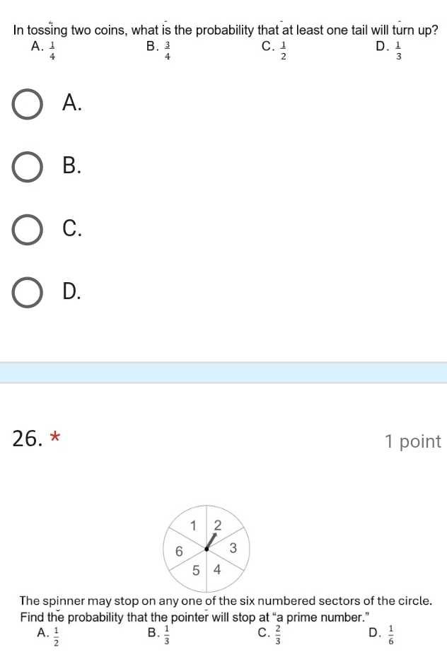 In tossing two coins, what is the probability that at least one tail will turn up?
B.
C.
D.
A.  1/4   3/4   1/2   1/3 
A.
B.
C.
D.
26. * 1 point
1 2
6 3
5 4
The spinner may stop on any one of the six numbered sectors of the circle.
Find the probability that the pointer will stop at “a prime number.”
A.  1/2   1/3   2/3  D.  1/6 
B.
C.