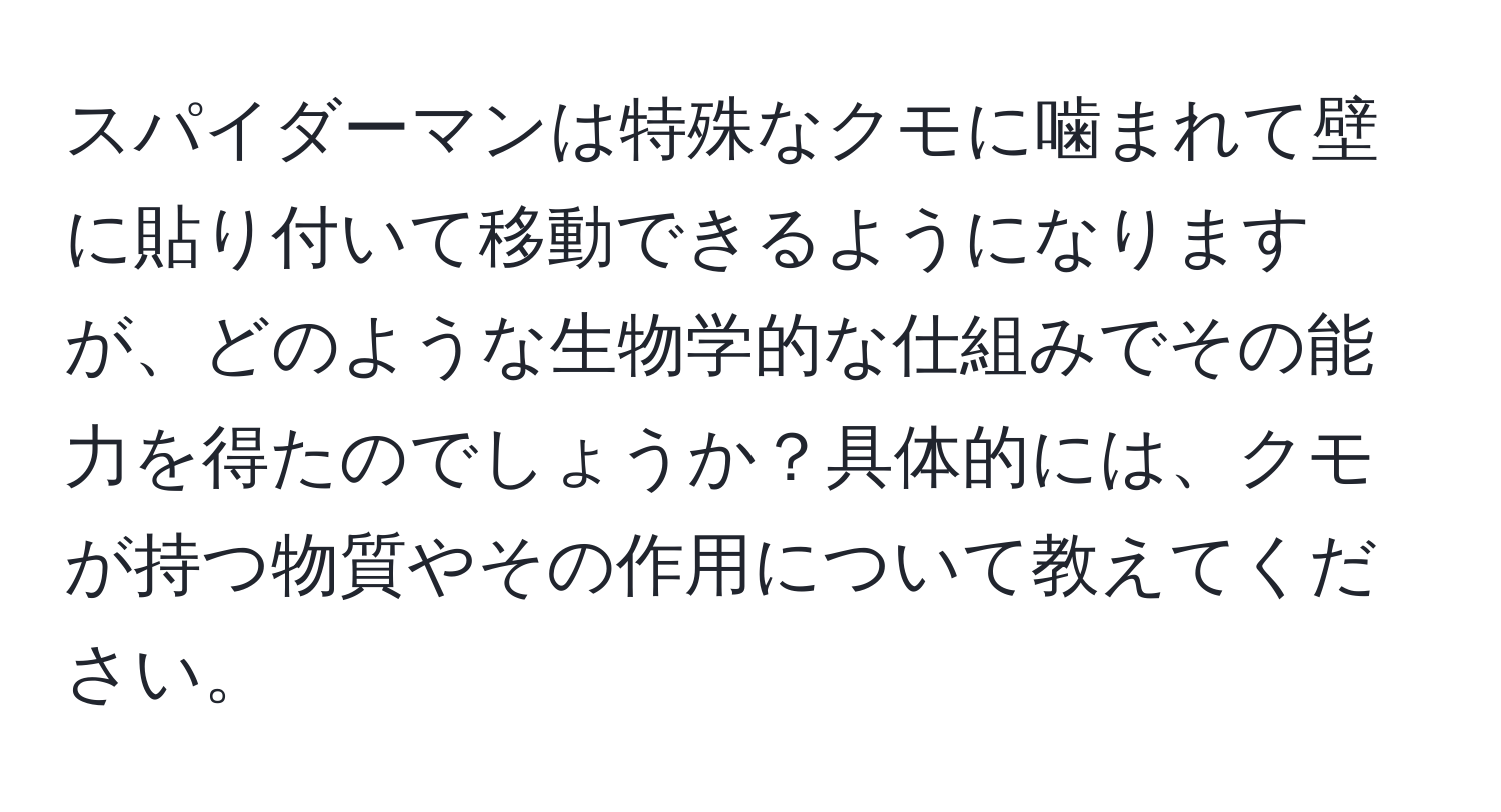 スパイダーマンは特殊なクモに噛まれて壁に貼り付いて移動できるようになりますが、どのような生物学的な仕組みでその能力を得たのでしょうか？具体的には、クモが持つ物質やその作用について教えてください。