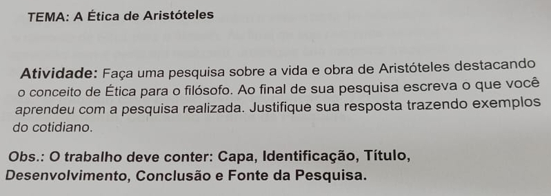 TEMA: A Ética de Aristóteles 
Atividade: Faça uma pesquisa sobre a vida e obra de Aristóteles destacando 
o conceito de Ética para o filósofo. Ao final de sua pesquisa escreva o que você 
aprendeu com a pesquisa realizada. Justifique sua resposta trazendo exemplos 
do cotidiano. 
Obs.: O trabalho deve conter: Capa, Identificação, Título, 
Desenvolvimento, Conclusão e Fonte da Pesquisa.