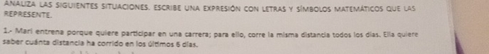 ANALIZA LAS SIGUiENTES SITUACIONES. ESCriBE una expreSión con LETRAS y SímboLoS MATEMáticos que las 
REPRESENTE. 
1.- Mari entrena porque quiere participar en una carrera; para ello, corre la misma distancia todos los días. Ella quiere 
saber cuánta distancia ha corrido en los últimos 6 días.