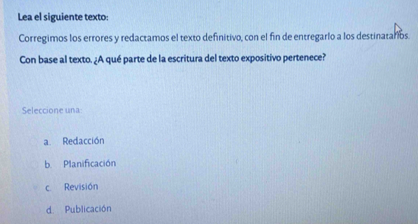 Lea el siguiente texto:
Corregimos los errores y redactamos el texto definitivo, con el fin de entregarlo a los destinataros.
Con base al texto. ¿A qué parte de la escritura del texto expositivo pertenece?
Seleccione una
a. Redacción
b. Planificación
c Revisión
d. Publicación