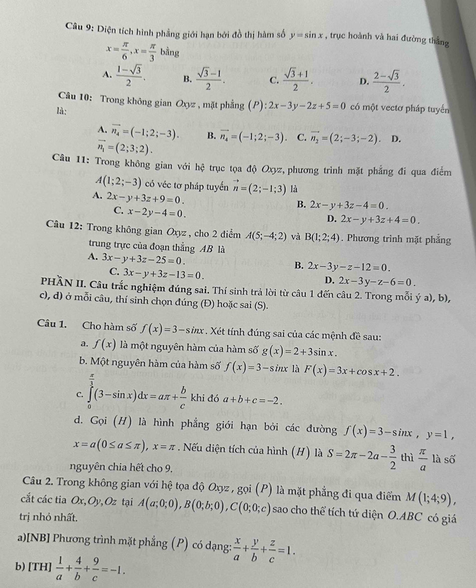 Diện tích hình phẳng giới hạn bởi đồ thị hàm số y=sin x , trục hoành và hai đường thẳng
x= π /6 ,x= π /3 bing
A.  (1-sqrt(3))/2 . B.  (sqrt(3)-1)/2 . C.  (sqrt(3)+1)/2 . D.  (2-sqrt(3))/2 .
Câu 10: Trong không gian Oxyz , mặt phẳng (P) :2x-3y-2z+5=0 có một vectơ pháp tuyến
là:
A. vector n_4=(-1;2;-3). B. vector n_4=(-1;2;-3). C. vector n_2=(2;-3;-2) D.
vector n_1=(2;3;2).
Câu 11: Trong không gian với hệ trục tọa độ Oxyz, phương trình mặt phẳng đi qua điểm
A(1;2;-3) có véc tơ pháp tuyến vector n=(2;-1;3) là
A. 2x-y+3z+9=0.
C. x-2y-4=0.
B. 2x-y+3z-4=0.
D. 2x-y+3z+4=0.
Câu 12: Trong không gian Oxyz , cho 2 điểm A(5;-4;2) và B(1;2;4). Phương trình mặt phẳng
trung trực của đoạn thắng AB là
A. 3x-y+3z-25=0.
B. 2x-3y-z-12=0.
C. 3x-y+3z-13=0.
D. 2x-3y-z-6=0.
PHÀN II. Câu trắc nghiệm đúng sai. Thí sinh trả lời từ câu 1 đến câu 2. Trong mỗi ý a), b),
c), d) ở mỗi câu, thí sinh chọn đúng (Đ) hoặc sai (S).
Câu 1. Cho hàm số f(x)=3-sin x. Xét tính đúng sai của các mệnh đề sau:
a. f(x) là một nguyên hàm của hàm số g(x)=2+3sin x.
b. Một nguyên hàm của hàm số f(x)=3-sin x là F(x)=3x+cos x+2.
C. ∈tlimits _0^((frac π)3)(3-sin x)dx=aπ + b/c khi đó a+b+c=-2.
d. Gọi (H) là hình phẳng giới hạn bởi các đường f(x)=3-sin x,y=1,
x=a(0≤ a≤ π ),x=π. Nếu diện tích của hình (H) là S=2π -2a- 3/2  thì  π /a  là số
nguyên chia hết cho 9.
Câu 2. Trong không gian với hệ tọa độ Oxyz , gọi (P) là mặt phẳng đi qua điểm M(1;4;9),
cắt các tia Ox,Oy,Oz tại A(a;0;0),B(0;b;0),C(0;0;c) sao cho thể tích tứ diện O.ABC có giá
trị nhỏ nhất.
a)[NB] Phương trình mặt phẳng (P) có dạng:  x/a + y/b + z/c =1.
b)[TH]  1/a + 4/b + 9/c =-1.