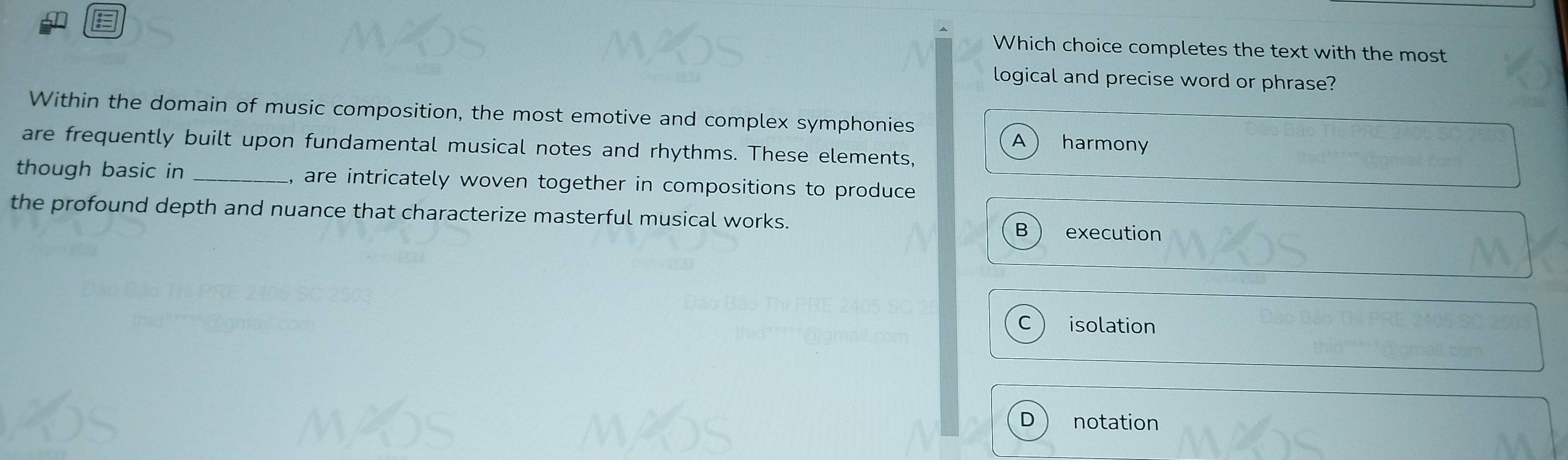 Which choice completes the text with the most
logical and precise word or phrase?
Within the domain of music composition, the most emotive and complex symphonies harmony
A
are frequently built upon fundamental musical notes and rhythms. These elements,
though basic in _, are intricately woven together in compositions to produce 
the profound depth and nuance that characterize masterful musical works.
B execution
C isolation
D notation