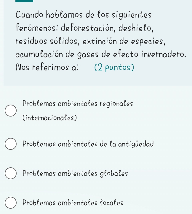 Cuando hablamos de los siguientes
fenómenos: deforestación, deshielo,
residuos sólidos, extinción de especies,
acumulación de gases de efecto invernadero.
Nos referimos a: (2 puntos)
Problemas ambientales regionales
(internacionales)
Problemas ambientales de la antigüedad
Problemas ambientales globales
Problemas ambientales locales