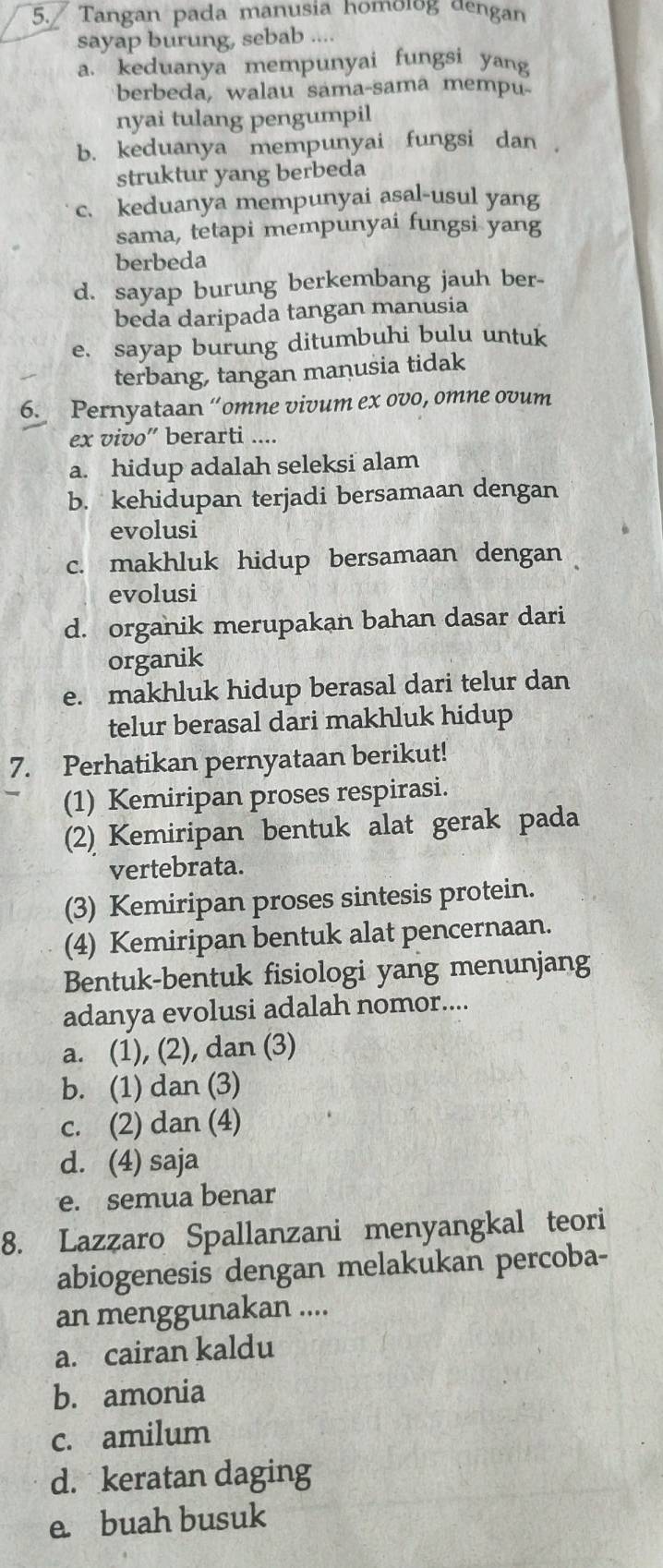 Tangan pada manusia homolog dengan
sayap burung, sebab ....
a. keduanya mempunyai fungsi yang
berbeda, walau sama-sama mempu
nyai tulang pengumpil
b. keduanya mempunyai fungsi dan   
struktur yang berbeda
c. keduanya mempunyai asal-usul yang
sama, tetapi mempunyai fungsi yang
berbeda
d. sayap burung berkembang jauh ber-
beda daripada tangan manusia
e. sayap burung ditumbuhi bulu untuk
terbang, tangan manusia tidak
6. Pernyataan “omne vivum ex ovo, omne ovum
ex vivo” berarti ....
a. hidup adalah seleksi alam
b. kehidupan terjadi bersamaan dengan
evolusi
c. makhluk hidup bersamaan dengan
evolusi
d. organik merupakan bahan dasar dari
organik
e. makhluk hidup berasal dari telur dan
telur berasal dari makhluk hidup
7. Perhatikan pernyataan berikut!
(1) Kemiripan proses respirasi.
(2) Kemiripan bentuk alat gerak pada
vertebrata.
(3) Kemiripan proses sintesis protein.
(4) Kemiripan bentuk alat pencernaan.
Bentuk-bentuk fisiologi yang menunjang
adanya evolusi adalah nomor....
a. (1), (2), dan (3)
b. (1) dan (3)
c. (2) dan (4)
d. (4) saja
e. semua benar
8. Lazzaro Spallanzani menyangkal teori
abiogenesis dengan melakukan percoba-
an menggunakan ....
a. cairan kaldu
b. amonia
c. amilum
d. keratan daging
e. buah busuk