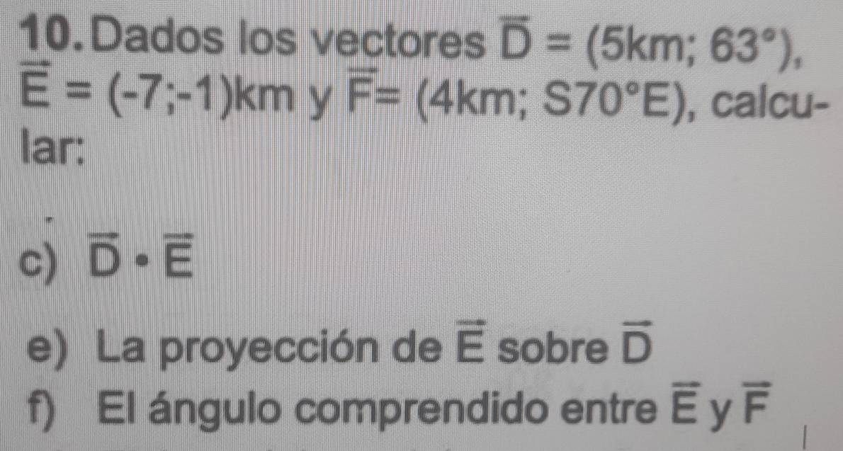 Dados los vectores overline D=(5km;63°),
vector E=(-7;-1)km y overline F=(4km;S70°E) , calcu- 
lar: 
c) vector D· vector E
e) La proyección de vector E sobre vector D
f) El ángulo comprendido entre overline E y vector F