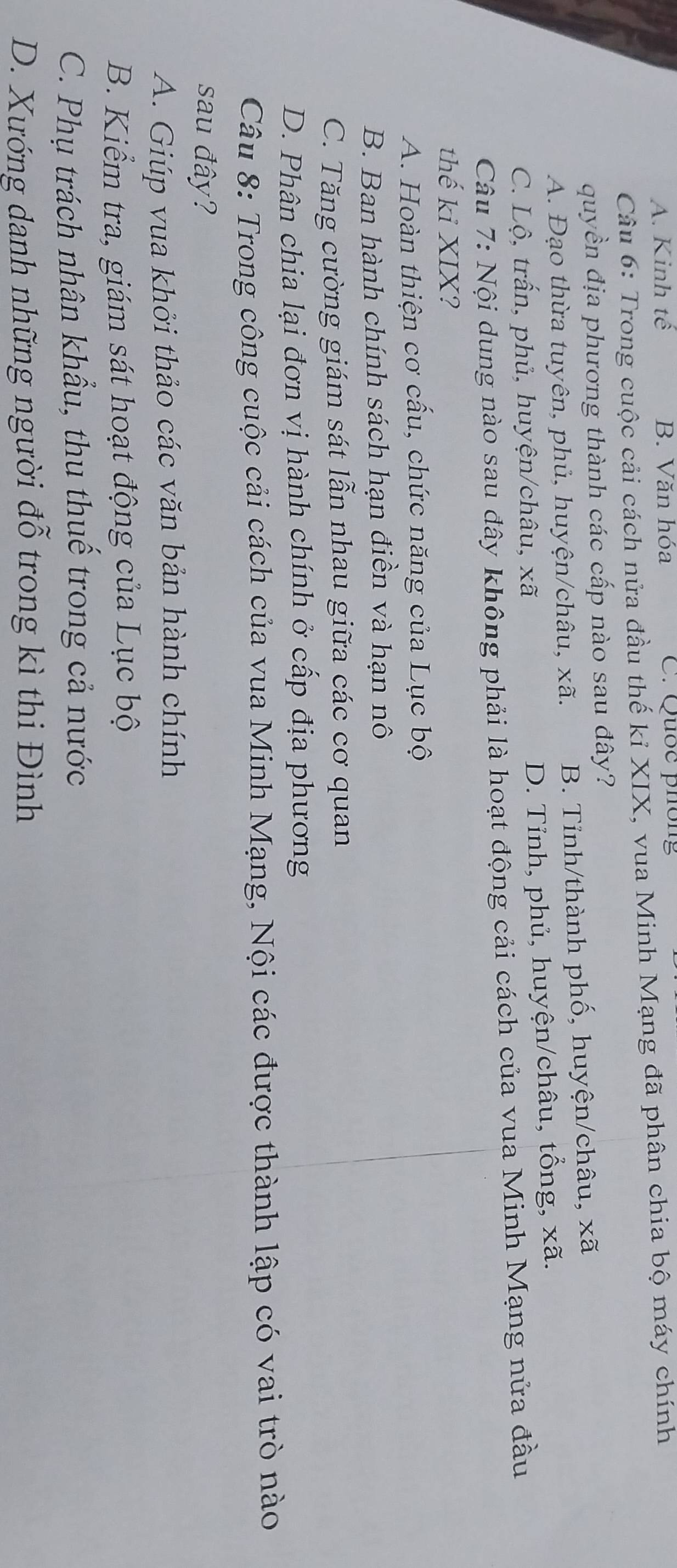 A. Kinh tế B. Văn hóa C. Quốc phông
Câu 6: Trong cuộc cải cách nửa đầu thế kỉ XIX, vua Minh Mạng đã phân chia bộ máy chính
quyền địa phương thành các cấp nào sau đây?
A. Đạo thừa tuyên, phủ, huyện/châu, xã. B. Tỉnh/thành phố, huyện/châu, xã
C. Lộ, trấn, phủ, huyện/châu, xã D. Tỉnh, phủ, huyện/châu, tổng, xã.
Câu 7: Nội dung nào sau đây không phải là hoạt động cải cách của vua Minh Mạng nửa đầu
thế ki XIX?
A. Hoàn thiện cơ cầu, chức năng của Lục bộ
B. Ban hành chính sách hạn điền và hạn nô
C. Tăng cường giám sát lẫn nhau giữa các cơ quan
D. Phân chia lại đơn vị hành chính ở cấp địa phương
Câu 8: Trong công cuộc cải cách của vua Minh Mạng, Nội các được thành lập có vai trò nào
sau đây?
A. Giúp vua khởi thảo các văn bản hành chính
B. Kiểm tra, giám sát hoạt động của Lục bộ
C. Phụ trách nhân khẩu, thu thuế trong cả nước
D. Xướng danh những người đỗ trong kì thi Đình