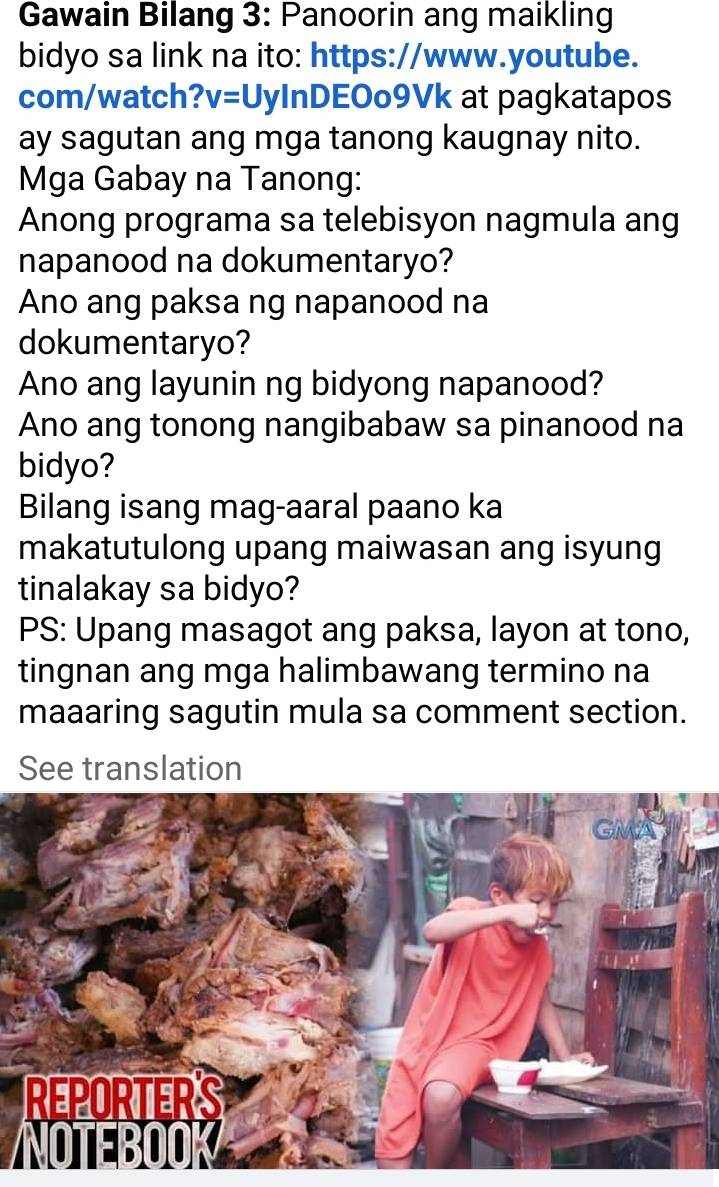 Gawain Bilang 3: Panoorin ang maikling 
bidyo sa link na ito: https://www.youtube. 
com/watch? v=Uy InDEOo9Vk at pagkatapos 
ay sagutan ang mga tanong kaugnay nito. 
Mga Gabay na Tanong: 
Anong programa sa telebisyon nagmula ang 
napanood na dokumentaryo? 
Ano ang paksa ng napanood na 
dokumentaryo? 
Ano ang layunin ng bidyong napanood? 
Ano ang tonong nangibabaw sa pinanood na 
bidyo? 
Bilang isang mag-aaral paano ka 
makatutulong upang maiwasan ang isyung 
tinalakay sa bidyo? 
PS: Upang masagot ang paksa, layon at tono, 
tingnan ang mga halimbawang termino na 
maaaring sagutin mula sa comment section. 
See translation