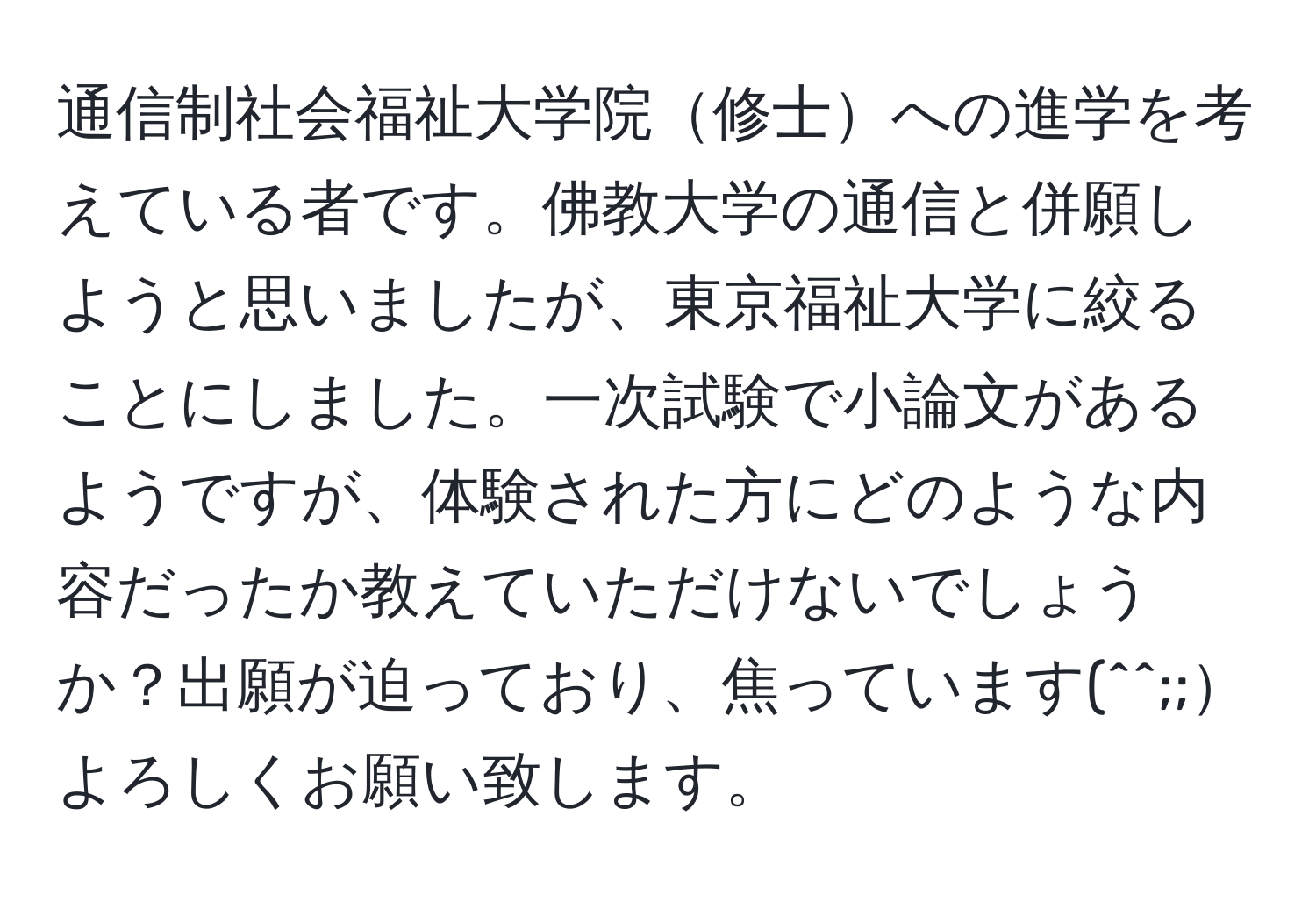 通信制社会福祉大学院修士への進学を考えている者です。佛教大学の通信と併願しようと思いましたが、東京福祉大学に絞ることにしました。一次試験で小論文があるようですが、体験された方にどのような内容だったか教えていただけないでしょうか？出願が迫っており、焦っています(^^;;よろしくお願い致します。