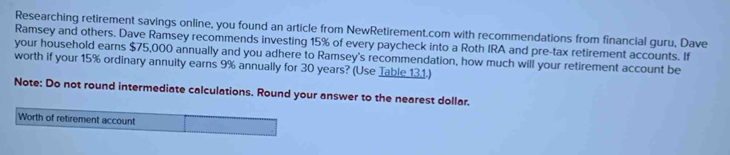 Researching retirement savings online, you found an article from NewRetirement.com with recommendations from financial guru, Dave 
Ramsey and others. Dave Ramsey recommends investing 15% of every paycheck into a Roth IRA and pre-tax retirement accounts. If 
your household earns $75,000 annually and you adhere to Ramsey's recommendation, how much will your retirement account be 
worth if your 15% ordinary annuity earns 9% annually for 30 years? (Use Table 131.) 
Note: Do not round intermediate calculations. Round your answer to the nearest dollar. 
Worth of retirement account