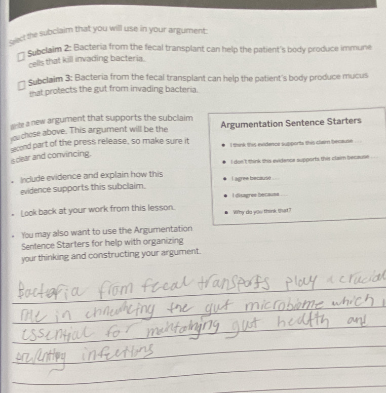 Sect the subclaim that you will use in your argument: 
Subclaim 2: Bacteria from the fecal transplant can help the patient's body produce immune 
cells that kill invading bacteria. 
Subclaim 3: Bacteria from the fecal transplant can help the patient's body produce mucus 
that protects the gut from invading bacteria. 
write a new argument that supports the subclaim 
you chose above. This argument will be the Argumentation Sentence Starters 
second part of the press release, so make sure it I think this evidence supports this claim because 
is clear and convincing. 
I don't think this evidence supports this claim because 
Include evidence and explain how this 
I agree because ... . 
evidence supports this subclaim. 
l disagree because . .. 
_ 
Look back at your work from this lesson. 
Why do you think that? 
You may also want to use the Argumentation 
Sentence Starters for help with organizing 
your thinking and constructing your argument. 
_ 
_ 
_ 
_ 
_ 
_ 
_