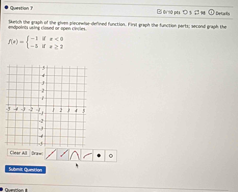 □ 0/10 pts つ 5 98 Details 
Sketch the graph of the given piecewise-defined function. First graph the function parts; second graph the 
endpoints using closed or open circles.
f(x)=beginarrayl -1ifx<0 -5ifx≥ 2endarray.
Clear All Draw: 
。 
Submit Question 
Question 8