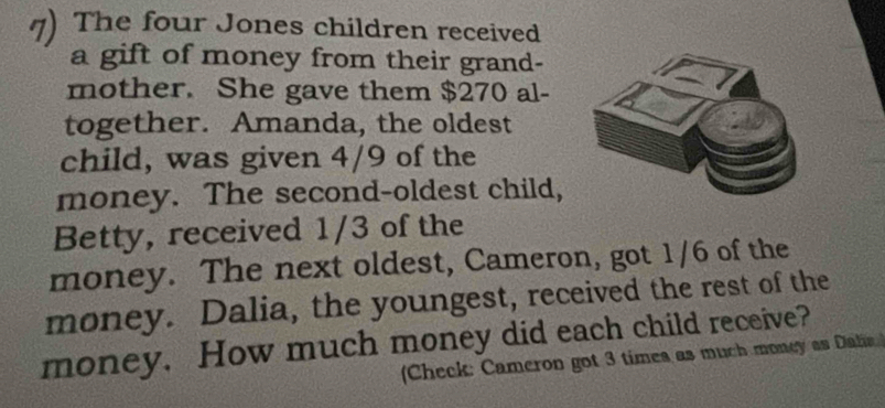 The four Jones children received 
a gift of money from their grand- 
mother. She gave them $270 al- 
together. Amanda, the oldest 
child, was given 4/9 of the 
money. The second-oldest child, 
Betty, received 1/3 of the 
money. The next oldest, Cameron, got 1/6 of the 
money. Dalia, the youngest, received the rest of the 
money. How much money did each child receive? 
Check: Cameron got 3 times as much money as Dalia