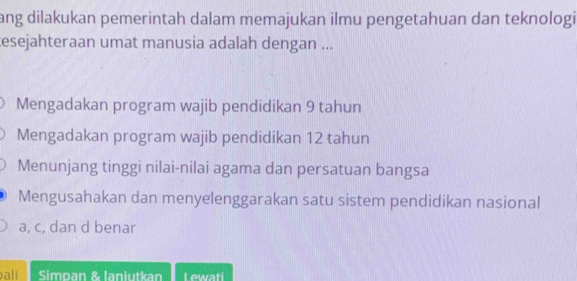 ang dilakukan pemerintah dalam memajukan ilmu pengetahuan dan teknologi
esejahteraan umat manusia adalah dengan ...
Mengadakan program wajib pendidikan 9 tahun
Mengadakan program wajib pendidikan 12 tahun
Menunjang tinggi nilai-nilai agama dan persatuan bangsa
Mengusahakan dan menyelenggarakan satu sistem pendidikan nasional
a, c, dan d benar
ali Simpan & laniutkan Lewati