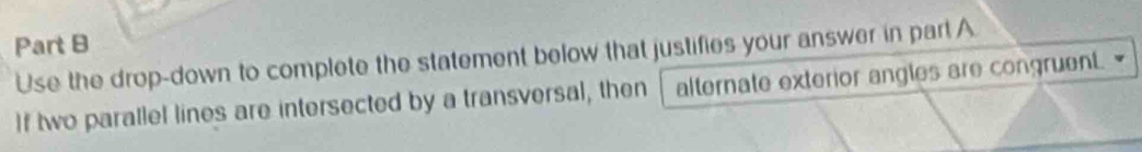 Use the drop-down to complete the statement below that justifies your answer in part A 
If two parallel lines are intersected by a transversal, then alternate exterior angles are congruent.