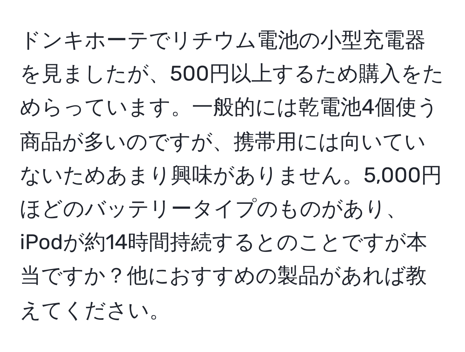 ドンキホーテでリチウム電池の小型充電器を見ましたが、500円以上するため購入をためらっています。一般的には乾電池4個使う商品が多いのですが、携帯用には向いていないためあまり興味がありません。5,000円ほどのバッテリータイプのものがあり、iPodが約14時間持続するとのことですが本当ですか？他におすすめの製品があれば教えてください。