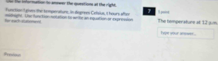 Use the information to answer the questions at the right. 
Function 1 gives the temperature, in degrees Celsius, t hours after 1 1 point 
midnight. Use function notation to write an equation or expression The temperature at 12 p.m. 
for each statement. 
type your answer... 
Previous