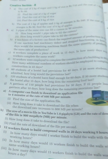 Creative Section - B
?. a1 The cost of 2 kg of sugar and 5 kg of rice is Rs 730 und the con of 1 At 
1 Rx 80
(1) Find the cost of 2 kg of suger
(ii) Find the cost of 5 kg of rice
(iii) Find the cost of 8 kg of rice
b) The cost of 3 kg of apples and 2 kg of oranges is Rs 540t. If the cost of
oranges is Rs 90, find the cost of 6 kg of apples
8. a) 3 pipes of the same size can fill a cistern in 00 minutes
(i) How long would 1 pipe take to f the cistern?
(ii) How long would 5 pipes take to fill the cistern?
b) 4 machines of a factory can finish the required amount of production i 
If one machine had machinery defect and stopped functioning, in hos 
days would the remaining machines finish the same quantity of prodn  
the same rate of production?
c) 6 workers complete a piece of work in 15 days. In how many days 
workers complete the same work?
d) 12 workers were employed to complete the construction of a building in 
How many additional numbers of workers should be employed to comple
construction in 45 days?
e) 60 students of a hostel had provisions for 40 days. If 20 more studem
admitted, how long would the provisions last"
f) 120 students of a hostel have food enough for 60 days. If 30 more studen
the hostel after 15 days, how long does the remaining food last"
g) A garrison of 110 people had provisions for 30 days. If 22 people lew
garrison after 10 days, how long does the remaining provisions last?
a) A computer can finish to download an application file
in 4 minutes at the rate of 600 MB per minute.
(i) Find the size of the application file.
(ii) How long does it take to download the file when
the download rate increases to 800 MB per minute?
b) The size of a movie file in YouTube is 1.8 gigabyte (GB) and the rate of due
of the file is 900 megabyte (MB) per minute.
(i) How long does it take to download the file?
(ii) Find the rate of download of the file per second.
12 workers finish to build compound walls in 20 days working 9 hours
(i) In how many days would 1 worker finish to build the walls with th
working hours?
(ii) In how many days would 15 workers finish to build the walls w
same working hours?
(iii) In how many days would 15 workers finish to build the walls wor
hours a day?