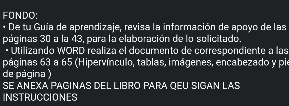 FONDO: 
• De tu Guía de aprendizaje, revisa la información de apoyo de las 
páginas 30 a la 43, para la elaboración de lo solicitado. 
• Utilizando WORD realiza el documento de correspondiente a las 
páginas 63 a 65 (Hipervínculo, tablas, imágenes, encabezado y pie 
de página ) 
SE ANEXA PAGINAS DEL LIBRO PARA QEU SIGAN LAS 
INSTRUCCIONES